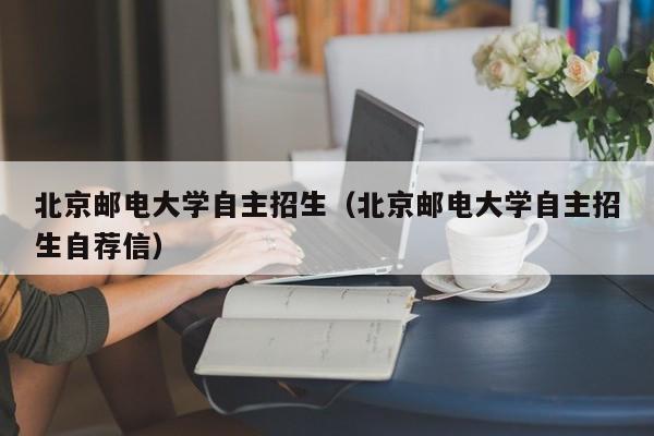 北京邮电大学自主招生（北京邮电大学自主招生自荐信）