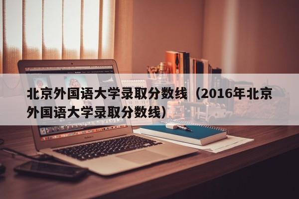 北京外国语大学录取分数线（2016年北京外国语大学录取分数线）