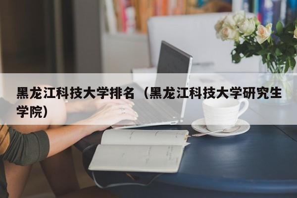 黑龙江科技大学排名（黑龙江科技大学研究生学院）