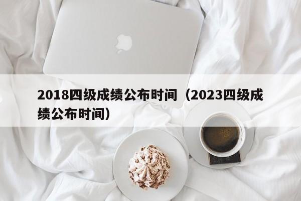 2018四级成绩公布时间（2023四级成绩公布时间）