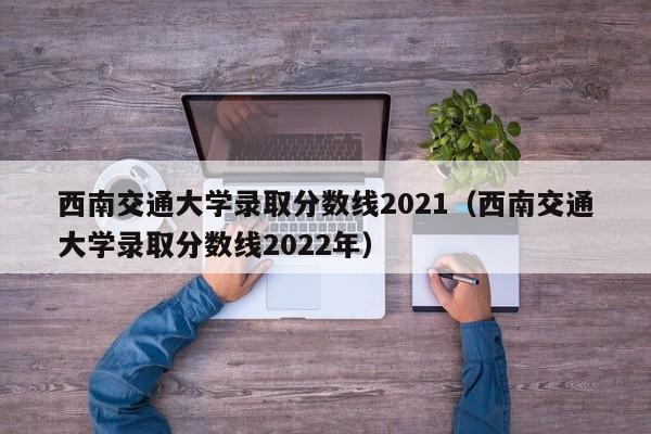 西南交通大学录取分数线2021（西南交通大学录取分数线2022年）