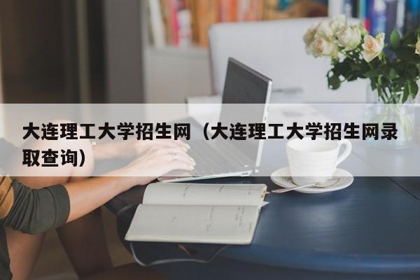 大连理工大学招生网（大连理工大学招生网录取查询）