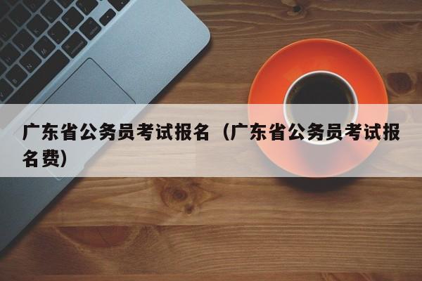 广东省公务员考试报名（广东省公务员考试报名费）