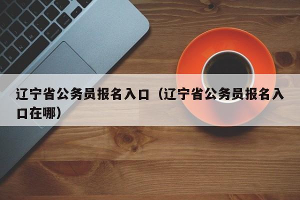 辽宁省公务员报名入口（辽宁省公务员报名入口在哪）