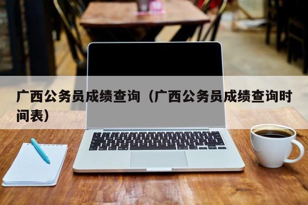 广西公务员成绩查询（广西公务员成绩查询时间表）