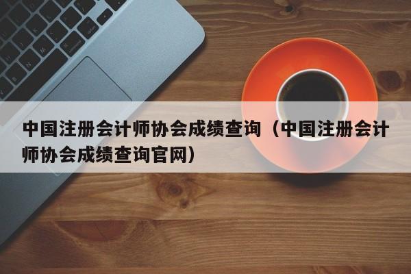 中国注册会计师协会成绩查询（中国注册会计师协会成绩查询官网）