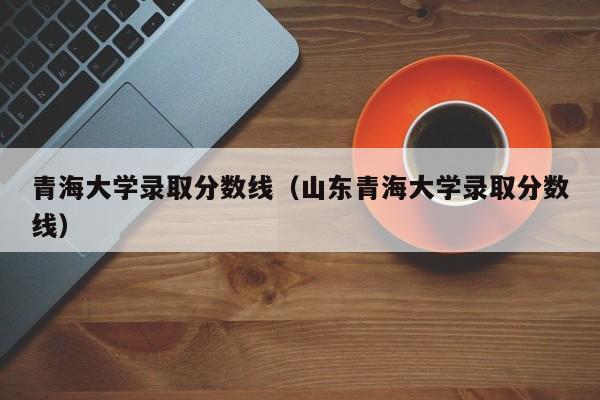 青海大学录取分数线（山东青海大学录取分数线）