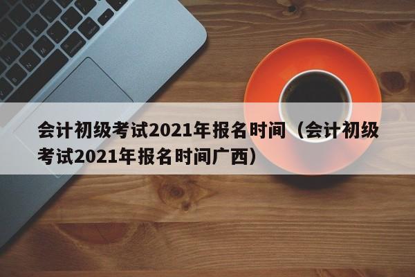 会计初级考试2021年报名时间（会计初级考试2021年报名时间广西）