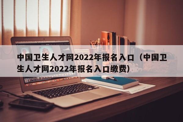 中国卫生人才网2022年报名入口（中国卫生人才网2022年报名入口缴费）