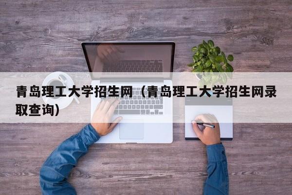 青岛理工大学招生网（青岛理工大学招生网录取查询）