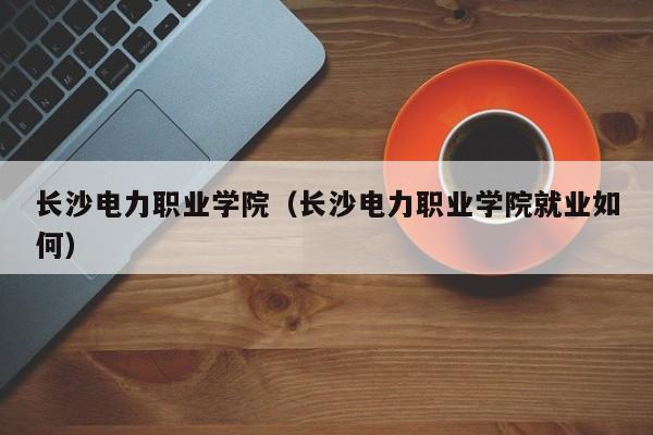 长沙电力职业学院（长沙电力职业学院就业如何）