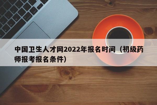 中国卫生人才网2022年报名时间（初级药师报考报名条件）