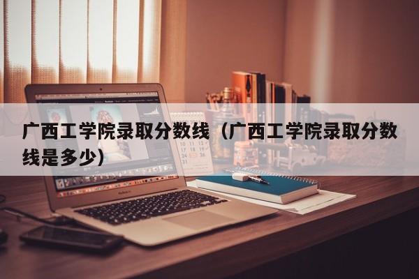 广西工学院录取分数线（广西工学院录取分数线是多少）