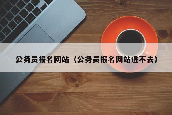 公务员报名网站（公务员报名网站进不去）