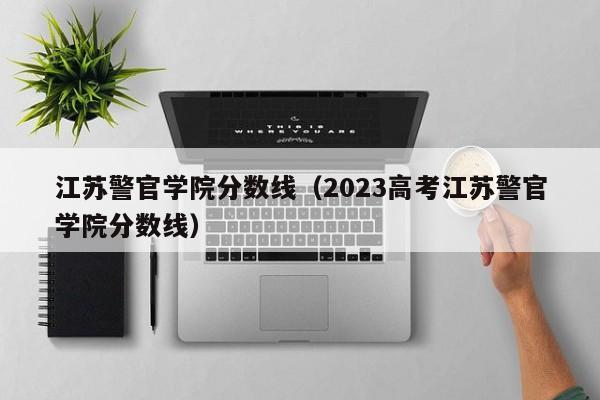 江苏警官学院分数线（2023高考江苏警官学院分数线）