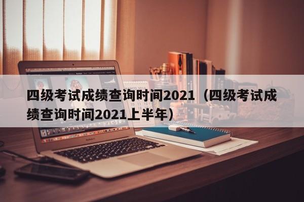 四级考试成绩查询时间2021（四级考试成绩查询时间2021上半年）