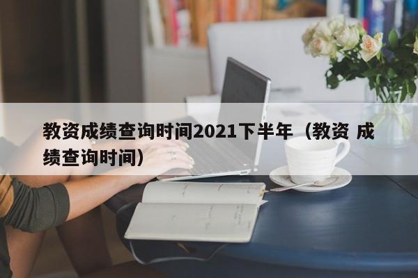 教资成绩查询时间2021下半年（教资 成绩查询时间）