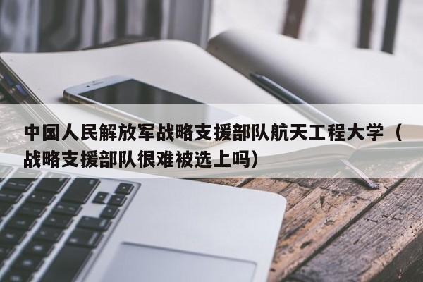 中国人民解放军战略支援部队航天工程大学（战略支援部队很难被选上吗）