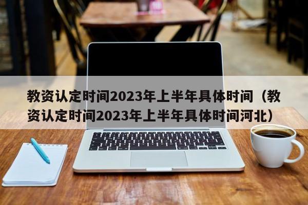 教资认定时间2023年上半年具体时间（教资认定时间2023年上半年具体时间河北）