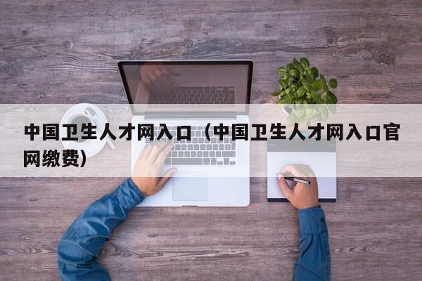 中国卫生人才网入口（中国卫生人才网入口官网缴费）