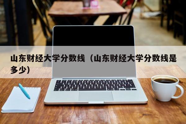 山东财经大学分数线（山东财经大学分数线是多少）