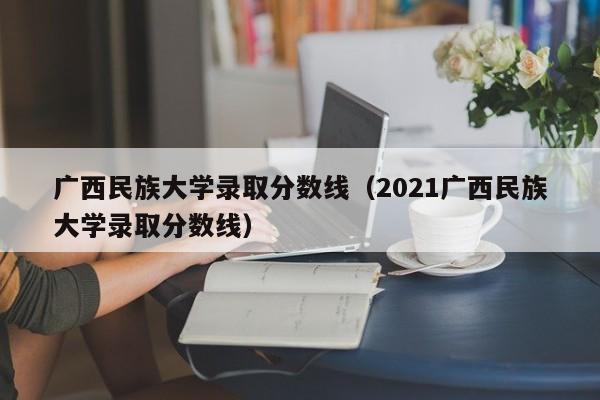 广西民族大学录取分数线（2021广西民族大学录取分数线）