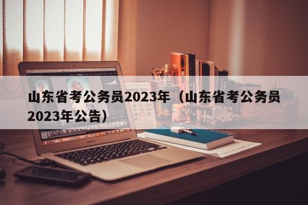 山东省考公务员2023年（山东省考公务员2023年公告）