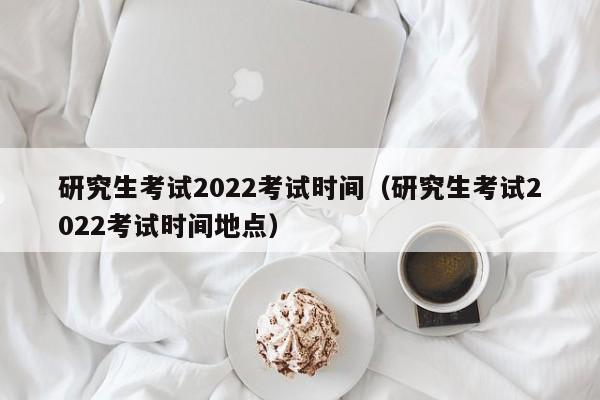 研究生考试2022考试时间（研究生考试2022考试时间地点）