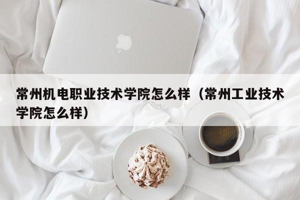 常州机电职业技术学院怎么样（常州工业技术学院怎么样）