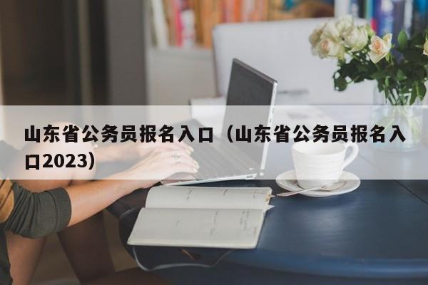 山东省公务员报名入口（山东省公务员报名入口2023）