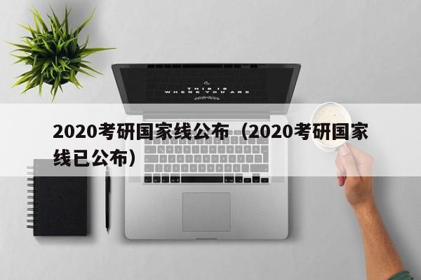 2020考研国家线公布（2020考研国家线已公布）