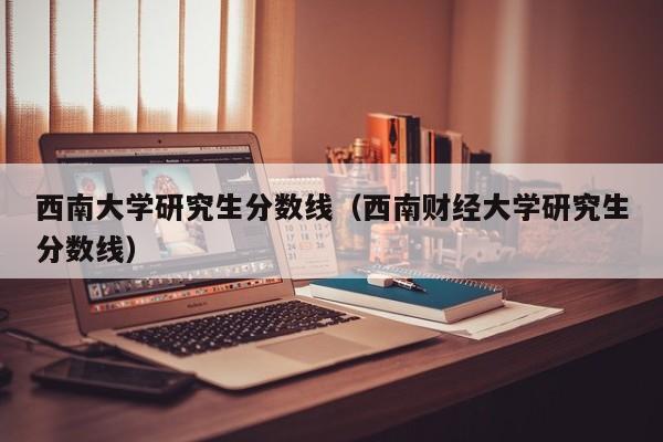 西南大学研究生分数线（西南财经大学研究生分数线）