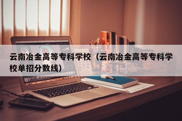 云南冶金高等专科学校（云南冶金高等专科学校单招分数线）