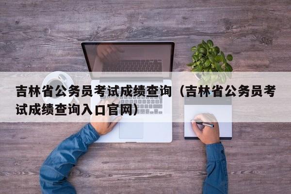 吉林省公务员考试成绩查询（吉林省公务员考试成绩查询入口官网）