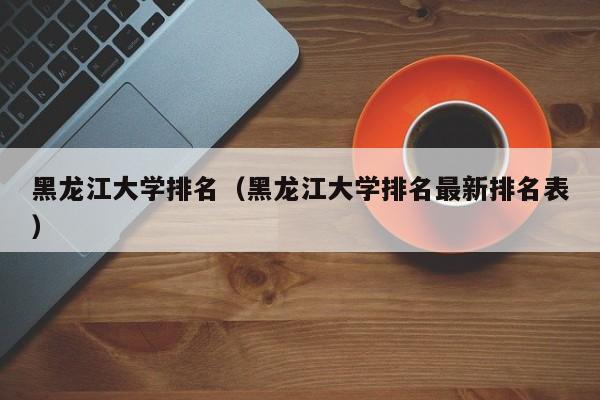 黑龙江大学排名（黑龙江大学排名最新排名表）