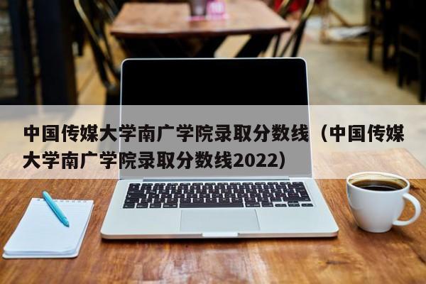 中国传媒大学南广学院录取分数线（中国传媒大学南广学院录取分数线2022）