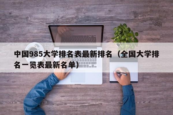 中国985大学排名表最新排名（全国大学排名一览表最新名单）