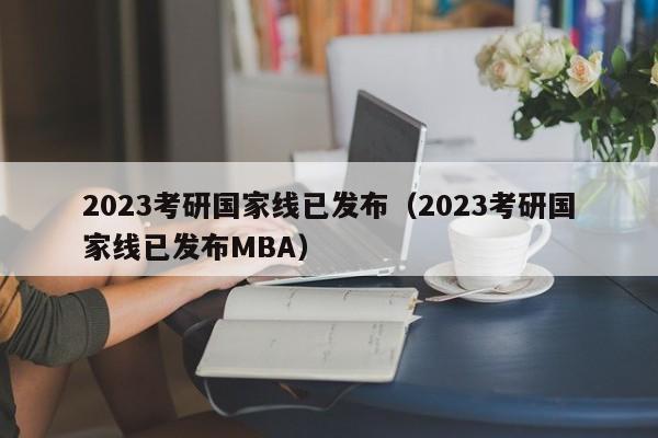 2023考研国家线已发布（2023考研国家线已发布MBA）