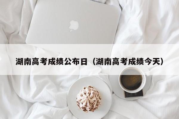 湖南高考成绩公布日（湖南高考成绩今天）