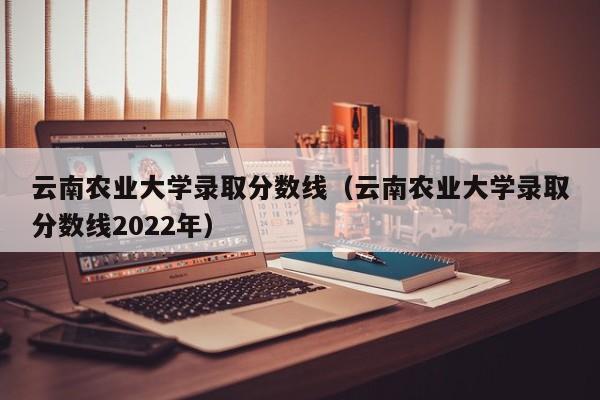 云南农业大学录取分数线（云南农业大学录取分数线2022年）