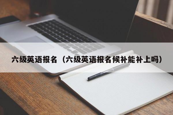 六级英语报名（六级英语报名候补能补上吗）