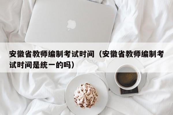 安徽省教师编制考试时间（安徽省教师编制考试时间是统一的吗）