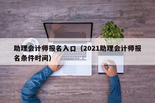 助理会计师报名入口（2021助理会计师报名条件时间）