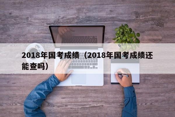 2018年国考成绩（2018年国考成绩还能查吗）