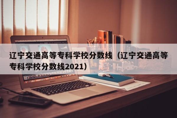 辽宁交通高等专科学校分数线（辽宁交通高等专科学校分数线2021）