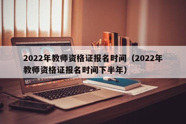 2022年教师资格证报名时间（2022年教师资格证报名时间下半年）