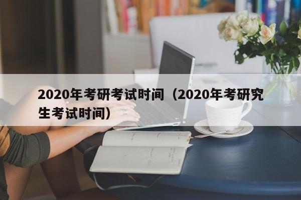 2020年考研考试时间（2020年考研究生考试时间）