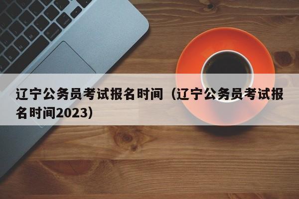 辽宁公务员考试报名时间（辽宁公务员考试报名时间2023）