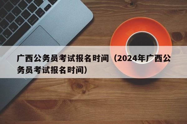 广西公务员考试报名时间（2024年广西公务员考试报名时间）