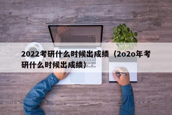 2022考研什么时候出成绩（2o2o年考研什么时候出成绩）